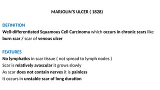 MARJOLIN’S ULCER ( 1828)
DEFINITION
Well-differentiated Squamous Cell Carcinoma which occurs in chronic scars like
burn scar / scar of venous ulcer
FEATURES
No lymphatics in scar tissue ( not spread to lymph nodes )
Scar is relatively avascular it grows slowly
As scar does not contain nerves it is painless
It occurs in unstable scar of long duration
 
