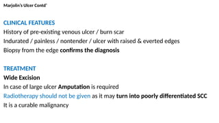 Marjolin’s Ulcer Contd’
CLINICAL FEATURES
History of pre-existing venous ulcer / burn scar
Indurated / painless / nontender / ulcer with raised & everted edges
Biopsy from the edge confirms the diagnosis
TREATMENT
Wide Excision
In case of large ulcer Amputation is required
Radiotherapy should not be given as it may turn into poorly differentiated SCC
It is a curable malignancy
 