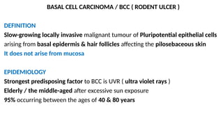 BASAL CELL CARCINOMA / BCC ( RODENT ULCER )
DEFINITION
Slow-growing locally invasive malignant tumour of Pluripotential epithelial cells
arising from basal epidermis & hair follicles affecting the pilosebaceous skin
It does not arise from mucosa
EPIDEMIOLOGY
Strongest predisposing factor to BCC is UVR ( ultra violet rays )
Elderly / the middle-aged after excessive sun exposure
95% occurring between the ages of 40 & 80 years
 