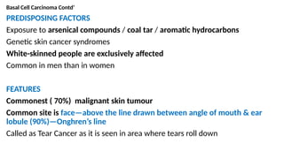 Basal Cell Carcinoma Contd’
PREDISPOSING FACTORS
Exposure to arsenical compounds / coal tar / aromatic hydrocarbons
Genetic skin cancer syndromes
White-skinned people are exclusively affected
Common in men than in women
FEATURES
Commonest ( 70%) malignant skin tumour
Common site is face—above the line drawn between angle of mouth & ear
lobule (90%)—Onghren’s line
Called as Tear Cancer as it is seen in area where tears roll down
 