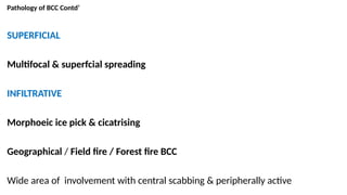 Pathology of BCC Contd’
SUPERFICIAL
Multifocal & superfcial spreading
INFILTRATIVE
Morphoeic ice pick & cicatrising
Geographical / Field fire / Forest fire BCC
Wide area of involvement with central scabbing & peripherally active
 