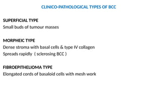 CLINICO-PATHOLOGICAL TYPES OF BCC
SUPERFICIAL TYPE
Small buds of tumour masses
MORPHEIC TYPE
Dense stroma with basal cells & type IV collagen
Spreads rapidly ( sclerosing BCC )
FIBROEPITHELIOMA TYPE
Elongated cords of basaloid cells with mesh work
 