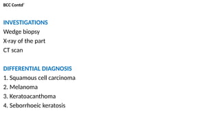 BCC Contd’
INVESTIGATIONS
Wedge biopsy
X-ray of the part
CT scan
DIFFERENTIAL DIAGNOSIS
1. Squamous cell carcinoma
2. Melanoma
3. Keratoacanthoma
4. Seborrhoeic keratosis
 