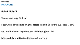 BCC Contd’
PROGNOSIS
HIGH-RISK BCCS
Tumours are large ( > 2 cm)
Sites where direct invasion gives access cranium ( near the eye /nose & ear )
Recurrent tumours in presence of immunosuppression
Micronodular / Infiltrating histological subtypes
 