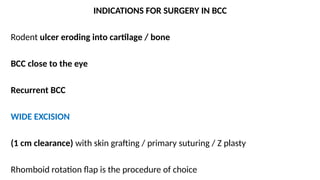INDICATIONS FOR SURGERY IN BCC
Rodent ulcer eroding into cartilage / bone
BCC close to the eye
Recurrent BCC
WIDE EXCISION
(1 cm clearance) with skin grafting / primary suturing / Z plasty
Rhomboid rotation flap is the procedure of choice
 