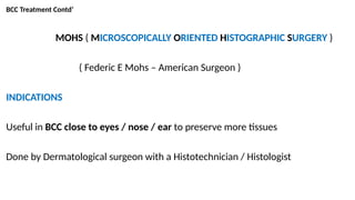 BCC Treatment Contd’
MOHS ( MICROSCOPICALLY ORIENTED HISTOGRAPHIC SURGERY )
( Federic E Mohs – American Surgeon )
INDICATIONS
Useful in BCC close to eyes / nose / ear to preserve more tissues
Done by Dermatological surgeon with a Histotechnician / Histologist
 