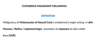 CUTANEOUS MALIGNANT MELANOMA
DEFINITION
Malignancy of Melanocytes of Neural Crest ( ectodermal ) origin arising in skin
Mucosa / Retina / Leptomeninges secondary to exposure to ultra violet
Rays (UVR)
 