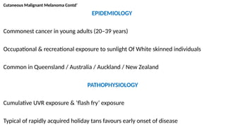 Cutaneous Malignant Melanoma Contd’
EPIDEMIOLOGY
Commonest cancer in young adults (20–39 years)
Occupational & recreational exposure to sunlight Of White skinned individuals
Common in Queensland / Australia / Auckland / New Zealand
PATHOPHYSIOLOGY
Cumulative UVR exposure & ‘flash fry’ exposure
Typical of rapidly acquired holiday tans favours early onset of disease
 