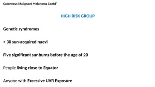 Cutaneous Malignant Melanoma Contd’
HIGH RISK GROUP
Genetic syndromes
> 30 sun-acquired naevi
Five significant sunburns before the age of 20
People living close to Equator
Anyone with Excessive UVR Exposure
 