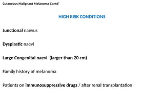 Cutaneous Malignant Melanoma Contd’
HIGH RISK CONDITIONS
Junctional naevus
Dysplastic naevi
Large Congenital naevi (larger than 20 cm)
Family history of melanoma
Patients on immunosuppressive drugs / after renal transplantation
 