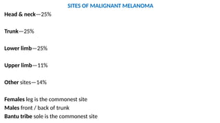 SITES OF MALIGNANT MELANOMA
Head & neck—25%
Trunk—25%
Lower limb—25%
Upper limb—11%
Other sites—14%
Females leg is the commonest site
Males front / back of trunk
Bantu tribe sole is the commonest site
 