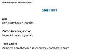 Sites of Malignant Melanoma Contd’
OTHER SITES
Eyes
Iris / ciliary body / choroids
Mucocutaneous junction
Anorectal region / genitalia
Head & neck
Meninges / oropharynx / nasopharynx / paranasal sinuses
 