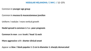 NODULAR MELANOMA / ( NM ) / 12–25%
Common in younger age group
Common in mucosa & mucocutaneous junction
Uniform / nodular / more vertical growth
Nodal spread is common & has poor prognosis
Common in men over trunk / head & neck
More aggressive with shorter clinical onset
Appear as blue / black papules 1–2 cm in diameter & sharply demarcated
 
