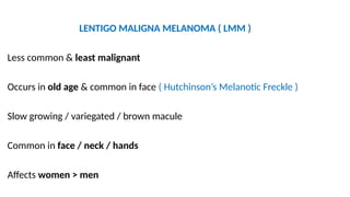 LENTIGO MALIGNA MELANOMA ( LMM )
Less common & least malignant
Occurs in old age & common in face ( Hutchinson’s Melanotic Freckle )
Slow growing / variegated / brown macule
Common in face / neck / hands
Affects women > men
 