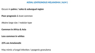ACRAL LENTIGINOUS MELANOMA ( ALM )
Occurs in palms / soles & subungual region
Poor prognosis & least common
Attains large size / nodular type
Common in Africa & Asia
Less common in whites
25% are Amelanotic
May mimic a fungal infection / pyogenic granuloma
 