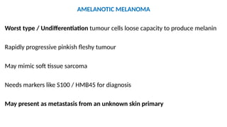 AMELANOTIC MELANOMA
Worst type / Undifferentiation tumour cells loose capacity to produce melanin
Rapidly progressive pinkish fleshy tumour
May mimic soft tissue sarcoma
Needs markers like S100 / HMB45 for diagnosis
May present as metastasis from an unknown skin primary
 