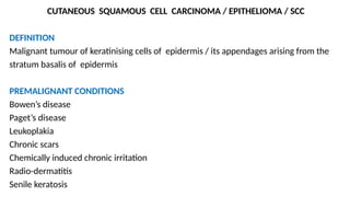 CUTANEOUS SQUAMOUS CELL CARCINOMA / EPITHELIOMA / SCC
DEFINITION
Malignant tumour of keratinising cells of epidermis / its appendages arising from the
stratum basalis of epidermis
PREMALIGNANT CONDITIONS
Bowen’s disease
Paget’s disease
Leukoplakia
Chronic scars
Chemically induced chronic irritation
Radio-dermatitis
Senile keratosis
 