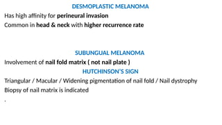 DESMOPLASTIC MELANOMA
Has high affinity for perineural invasion
Common in head & neck with higher recurrence rate
SUBUNGUAL MELANOMA
Involvement of nail fold matrix ( not nail plate )
HUTCHINSON’S SIGN
Triangular / Macular / Widening pigmentation of nail fold / Nail dystrophy
Biopsy of nail matrix is indicated
.
 