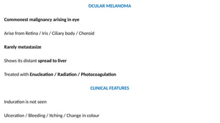 OCULAR MELANOMA
Commonest malignancy arising in eye
Arise from Retina / Iris / Ciliary body / Choroid
Rarely metastasize
Shows its distant spread to liver
Treated with Enucleation / Radiation / Photocoagulation
CLINICAL FEATURES
Induration is not seen
Ulceration / Bleeding / Itching / Change in colour
 