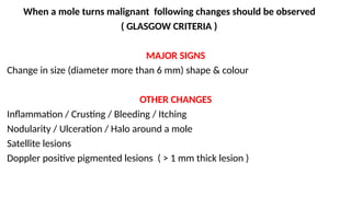When a mole turns malignant following changes should be observed
( GLASGOW CRITERIA )
MAJOR SIGNS
Change in size (diameter more than 6 mm) shape & colour
OTHER CHANGES
Inflammation / Crusting / Bleeding / Itching
Nodularity / Ulceration / Halo around a mole
Satellite lesions
Doppler positive pigmented lesions ( > 1 mm thick lesion )
 