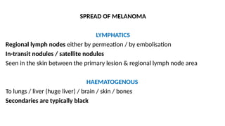 SPREAD OF MELANOMA
LYMPHATICS
Regional lymph nodes either by permeation / by embolisation
In-transit nodules / satellite nodules
Seen in the skin between the primary lesion & regional lymph node area
HAEMATOGENOUS
To lungs / liver (huge liver) / brain / skin / bones
Secondaries are typically black
 