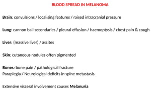 BLOOD SPREAD IN MELANOMA
Brain: convulsions / localising features / raised intracranial pressure
Lung: cannon ball secondaries / pleural effusion / haemoptysis / chest pain & cough
Liver: (massive liver) / ascites
Skin: cutaneous nodules often pigmented
Bones: bone pain / pathological fracture
Paraplegia / Neurological deficits in spine metastasis
Extensive visceral involvement causes Melanuria
 