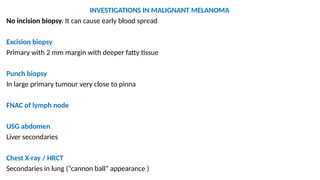INVESTIGATIONS IN MALIGNANT MELANOMA
No incision biopsy. It can cause early blood spread
Excision biopsy
Primary with 2 mm margin with deeper fatty tissue
Punch biopsy
In large primary tumour very close to pinna
FNAC of lymph node
USG abdomen
Liver secondaries
Chest X-ray / HRCT
Secondaries in lung (“cannon ball” appearance )
 