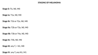 STAGING OF MELANOMA
Stage 0: Tis, N0, M0
Stage Ia: T1a, N0, M0
Stage Ib: T1b or T2a, N0, M0
Stage IIa: T2b or T3a, N0, M0
Stage IIb: T3b or T4a, N0, M0
Stage IIc: T4b, N0, M0
Stage III: any T, > N1, M0
Stage IV: any T, any N1, M1
 
