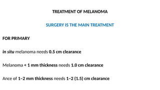 TREATMENT OF MELANOMA
SURGERY IS THE MAIN TREATMENT
FOR PRIMARY
in situ melanoma needs 0.5 cm clearance
Melanoma < 1 mm thickness needs 1.0 cm clearance
Ance of 1–2 mm thickness needs 1–2 (1.5) cm clearance
 