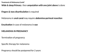 Treatment of Melanoma Contd’
Wide & deep Primary then amputation with one joint above is done
Fingers & toes disarticulation is required
Melanoma in anal canal may require abdomino-perineal resection
Enucleation in case of melanoma in eye
MELANOMA IN PREGNANCY
Termination of pregnancy
Specific therapy for melanoma
Pregnancy should be postponed for 2 years
 
