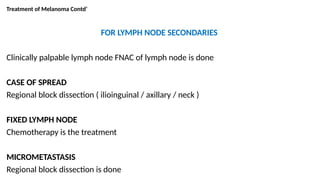 Treatment of Melanoma Contd’
FOR LYMPH NODE SECONDARIES
Clinically palpable lymph node FNAC of lymph node is done
CASE OF SPREAD
Regional block dissection ( ilioinguinal / axillary / neck )
FIXED LYMPH NODE
Chemotherapy is the treatment
MICROMETASTASIS
Regional block dissection is done
 