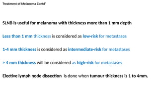 Treatment of Melanoma Contd’
SLNB is useful for melanoma with thickness more than 1 mm depth
Less than 1 mm thickness is considered as low-risk for metastases
1-4 mm thickness is considered as intermediate-risk for metastases
> 4 mm thickness will be considered as high-risk for metastases
Elective lymph node dissection is done when tumour thickness is 1 to 4mm.
 