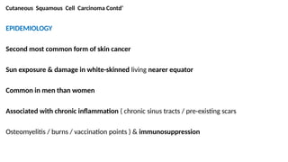 Cutaneous Squamous Cell Carcinoma Contd’
EPIDEMIOLOGY
Second most common form of skin cancer
Sun exposure & damage in white-skinned living nearer equator
Common in men than women
Associated with chronic inflammation ( chronic sinus tracts / pre-existing scars
Osteomyelitis / burns / vaccination points ) & immunosuppression
 