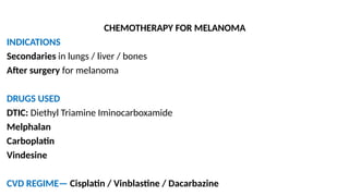 CHEMOTHERAPY FOR MELANOMA
INDICATIONS
Secondaries in lungs / liver / bones
After surgery for melanoma
DRUGS USED
DTIC: Diethyl Triamine Iminocarboxamide
Melphalan
Carboplatin
Vindesine
CVD REGIME— Cisplatin / Vinblastine / Dacarbazine
 