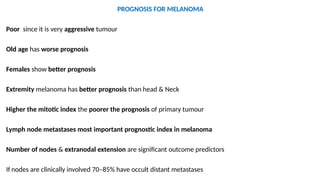 PROGNOSIS FOR MELANOMA
Poor since it is very aggressive tumour
Old age has worse prognosis
Females show better prognosis
Extremity melanoma has better prognosis than head & Neck
Higher the mitotic index the poorer the prognosis of primary tumour
Lymph node metastases most important prognostic index in melanoma
Number of nodes & extranodal extension are significant outcome predictors
If nodes are clinically involved 70–85% have occult distant metastases
 