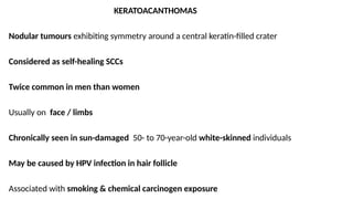 KERATOACANTHOMAS
Nodular tumours exhibiting symmetry around a central keratin-filled crater
Considered as self-healing SCCs
Twice common in men than women
Usually on face / limbs
Chronically seen in sun-damaged 50- to 70-year-old white-skinned individuals
May be caused by HPV infection in hair follicle
Associated with smoking & chemical carcinogen exposure
 