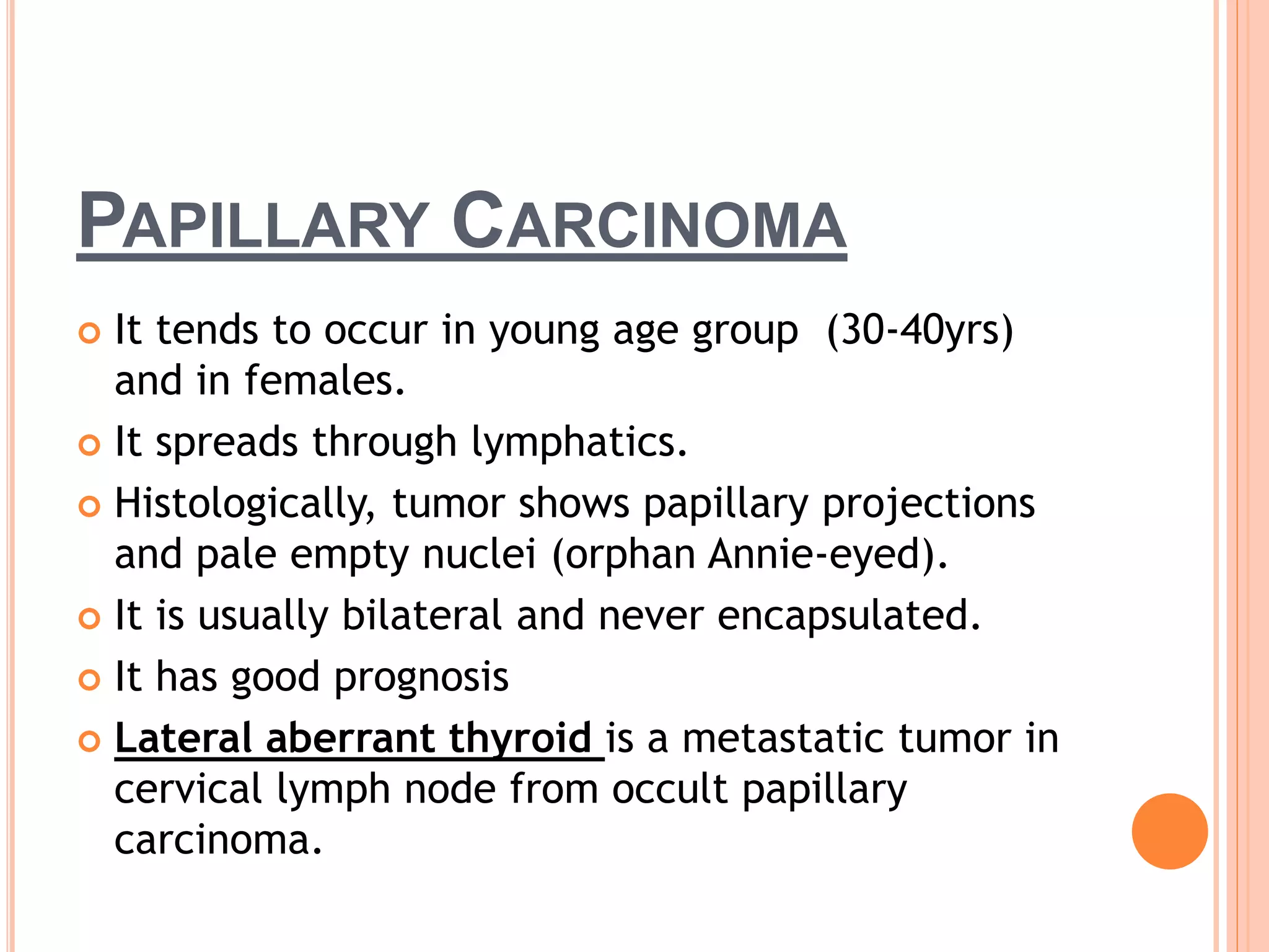 PAPILLARY CARCINOMA
 It tends to occur in young age group (30-40yrs)
and in females.
 It spreads through lymphatics.
 Histologically, tumor shows papillary projections
and pale empty nuclei (orphan Annie-eyed).
 It is usually bilateral and never encapsulated.
 It has good prognosis
 Lateral aberrant thyroid is a metastatic tumor in
cervical lymph node from occult papillary
carcinoma.
 