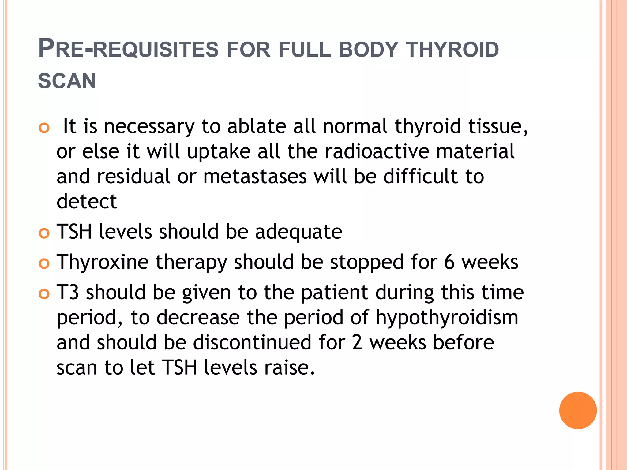 PRE-REQUISITES FOR FULL BODY THYROID
SCAN
 It is necessary to ablate all normal thyroid tissue,
or else it will uptake all the radioactive material
and residual or metastases will be difficult to
detect
 TSH levels should be adequate
 Thyroxine therapy should be stopped for 6 weeks
 T3 should be given to the patient during this time
period, to decrease the period of hypothyroidism
and should be discontinued for 2 weeks before
scan to let TSH levels raise.
 
