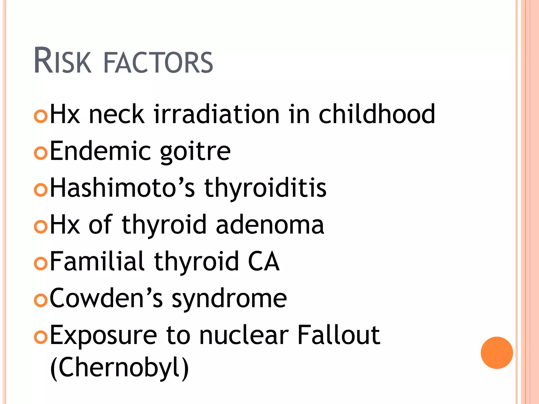 RISK FACTORS
Hx neck irradiation in childhood
Endemic goitre
Hashimoto’s thyroiditis
Hx of thyroid adenoma
Familial thyroid CA
Cowden’s syndrome
Exposure to nuclear Fallout
(Chernobyl)
 