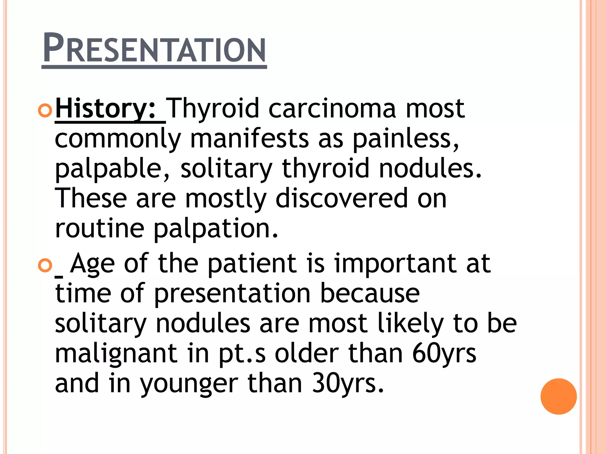 PRESENTATION
History: Thyroid carcinoma most
commonly manifests as painless,
palpable, solitary thyroid nodules.
These are mostly discovered on
routine palpation.
 Age of the patient is important at
time of presentation because
solitary nodules are most likely to be
malignant in pt.s older than 60yrs
and in younger than 30yrs.
 