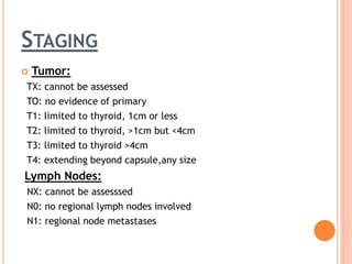 STAGING
 Tumor:
TX: cannot be assessed
TO: no evidence of primary
T1: limited to thyroid, 1cm or less
T2: limited to thyroid, >1cm but <4cm
T3: limited to thyroid >4cm
T4: extending beyond capsule,any size
Lymph Nodes:
NX: cannot be assesssed
N0: no regional lymph nodes involved
N1: regional node metastases
 