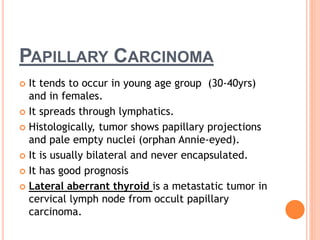 PAPILLARY CARCINOMA
 It tends to occur in young age group (30-40yrs)
and in females.
 It spreads through lymphatics.
 Histologically, tumor shows papillary projections
and pale empty nuclei (orphan Annie-eyed).
 It is usually bilateral and never encapsulated.
 It has good prognosis
 Lateral aberrant thyroid is a metastatic tumor in
cervical lymph node from occult papillary
carcinoma.
 