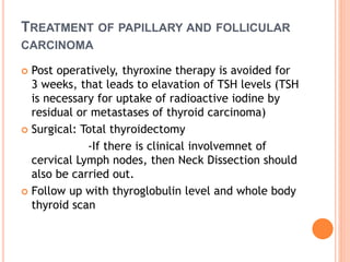 TREATMENT OF PAPILLARY AND FOLLICULAR
CARCINOMA
 Post operatively, thyroxine therapy is avoided for
3 weeks, that leads to elavation of TSH levels (TSH
is necessary for uptake of radioactive iodine by
residual or metastases of thyroid carcinoma)
 Surgical: Total thyroidectomy
-If there is clinical involvemnet of
cervical Lymph nodes, then Neck Dissection should
also be carried out.
 Follow up with thyroglobulin level and whole body
thyroid scan
 