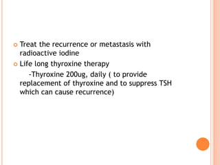  Treat the recurrence or metastasis with
radioactive iodine
 Life long thyroxine therapy
-Thyroxine 200ug, daily ( to provide
replacement of thyroxine and to suppress TSH
which can cause recurrence)
 