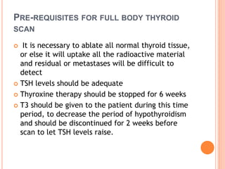 PRE-REQUISITES FOR FULL BODY THYROID
SCAN
 It is necessary to ablate all normal thyroid tissue,
or else it will uptake all the radioactive material
and residual or metastases will be difficult to
detect
 TSH levels should be adequate
 Thyroxine therapy should be stopped for 6 weeks
 T3 should be given to the patient during this time
period, to decrease the period of hypothyroidism
and should be discontinued for 2 weeks before
scan to let TSH levels raise.
 