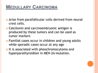 MEDULLARY CARCINOMA
 Arise from parafollicular cells derived from neural
crest cells.
 Calcitonin and carcinoembryonic antigen is
produced by these tumors and can be used as
tumor markers
 Familial cases occur in children and young adults
while sporadic cases occur at any age
 It is associated with pheochromocytoma and
hyperparathyroidism in MEN-2A mutation.
 