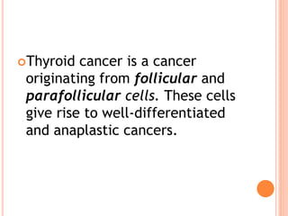 Thyroid cancer is a cancer
originating from follicular and
parafollicular cells. These cells
give rise to well-differentiated
and anaplastic cancers.
 