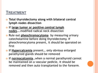 TREATMENT
 Total thyroidectomy along with bilateral central
lymph nodes dissection
 If large tumor or positive central lymph
nodes….modified radical neck dissection
 Rule out pheochromocytoma by measuring urinary
catecholamine before doing thyroidectomy. If
pheochromocytoma present, it should be operated on
first
 If Hypercalcemia present… only obvious enlarged
parathyroid glands should be removed
 If normocalcemia…when a normal parathyroid cannot
be maintained on a vascular pedicle, it should be
removed and then auto transplanted to the forearm.
 