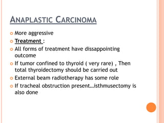ANAPLASTIC CARCINOMA
 More aggressive
 Treatment :
 All forms of treatment have dissappointing
outcome
 If tumor confined to thyroid ( very rare) , Then
total thyroidectomy should be carried out
 External beam radiotherapy has some role
 If tracheal obstruction present…isthmusectomy is
also done
 