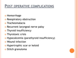 POST OPERATIVE COMPLICATIONS
 Hemorrhage
 Reespiratory obstruction
 Tracheomalacia
 Recurrent laryngeal nerve palsy
 Thyroid insufficiency
 Thyrotoxic crisis
 Hypocalcemia (parathyroid insufficiency)
 Wound infection
 Hypertrophic scar or keloid
 Stitch granuloma
 